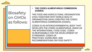 Biosafety
on GMOs
as follows:
• THE CODEX ALIMENTARIUS COMMISSION
(CODEX)
THE FOOD AND AGRICULTURAL ORGANIZATION
(FAO) TOGETHER WITH WORLD HEALTH
ORGANIZATION (WHO) CREATED THE CODEX
ALIMENTARIUS COMMISSION (CODEX).
CODEX IS AN INTERGOVERNMENTAL BODY THAT
DEVELOPS THE CODEX ALIMENTARIUS, KNOW US
THE INTERNATIONAL FOOD CODE. CODEX
IS RESPONSIBLE FOR THE DEVELOPMENT OF
STANDARDS, CODES OF
PRACTICES, GUIDELINES, AND
RECOMMENDATIONS ON FOOD SAFETY.
 
