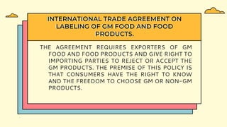 THE AGREEMENT REQUIRES EXPORTERS OF GM
FOOD AND FOOD PRODUCTS AND GIVE RIGHT TO
IMPORTING PARTIES TO REJECT OR ACCEPT THE
GM PRODUCTS. THE PREMISE OF THIS POLICY IS
THAT CONSUMERS HAVE THE RIGHT TO KNOW
AND THE FREEDOM TO CHOOSE GM OR NON-GM
PRODUCTS.
INTERNATIONAL TRADE AGREEMENT ON
LABELING OF GM FOOD AND FOOD
PRODUCTS.
 