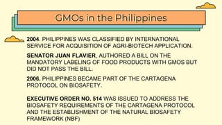 GMOs in the Philippines
2004. PHILIPPINES WAS CLASSIFIED BY INTERNATIONAL
SERVICE FOR ACQUISITION OF AGRI-BIOTECH APPLICATION.
SENATOR JUAN FLAVIER, AUTHORED A BILL ON THE
MANDATORY LABELING OF FOOD PRODUCTS WITH GMOS BUT
DID NOT PASS THE BILL.
2006. PHILIPPINES BECAME PART OF THE CARTAGENA
PROTOCOL ON BIOSAFETY.
EXECUTIVE ORDER NO. 514 WAS ISSUED TO ADDRESS THE
BIOSAFETY REQUIREMENTS OF THE CARTAGENA PROTOCOL
AND THE ESTABLISHMENT OF THE NATURAL BIOSAFETY
FRAMEWORK (NBF)
 