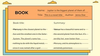 BOOK
Book title:
Title: This is a novel title Author: Jenna Doe
Name: Jupiter is the biggest planet of them all
Summary:
Mercury is the closest planet to the
Sun and the smallest one in the Solar
System. The planet's name has
nothing to do with the liquid metal,
since it was named after a god
Venus has a beautiful name and is
the second planet from the Sun. It’s
terribly hot, even hotter than
Mercury, and its atmosphere is
extremely poisonous
 