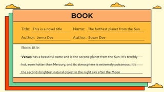 BOOK
Title: This is a novel title
Author: Jenna Doe
Name: The farthest planet from the Sun
Author: Susan Doe
Book title:
Venus has a beautiful name and is the second planet from the Sun. It’s terribly
hot, even hotter than Mercury, and its atmosphere is extremely poisonous. It’s
the second-brightest natural object in the night sky after the Moon
 