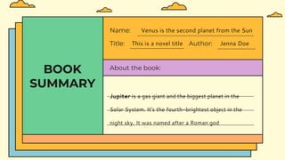 BOOK
SUMMARY
Title: This is a novel title Author: Jenna Doe
Name: Venus is the second planet from the Sun
About the book:
Jupiter is a gas giant and the biggest planet in the
Solar System. It's the fourth-brightest object in the
night sky. It was named after a Roman god
 
