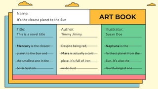 ART BOOK
Title:
This is a novel title
Author:
Timmy Jimmy
Name:
It’s the closest planet to the Sun
Illustrator:
Susan Doe
Mercury is the closest
planet to the Sun and
the smallest one in the
Solar System
Despite being red,
Mars is actually a cold
place. It's full of iron
oxide dust
Neptune is the
farthest planet from the
Sun. It's also the
fourth-largest one
 