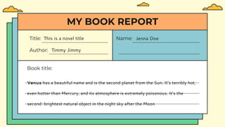 Title: This is a novel title
Author: Timmy Jimmy
Name: Jenna Doe
Book title:
MY BOOK REPORT
Venus has a beautiful name and is the second planet from the Sun. It’s terribly hot,
even hotter than Mercury, and its atmosphere is extremely poisonous. It’s the
second-brightest natural object in the night sky after the Moon
 