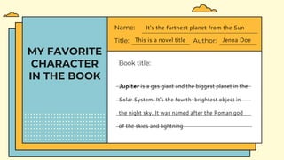 MY FAVORITE
CHARACTER
IN THE BOOK
Title: This is a novel title Author: Jenna Doe
Name: It's the farthest planet from the Sun
Book title:
Jupiter is a gas giant and the biggest planet in the
Solar System. It's the fourth-brightest object in
the night sky. It was named after the Roman god
of the skies and lightning
 