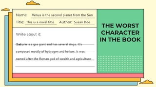 THE WORST
CHARACTER
IN THE BOOK
Title: This is a novel title Author: Susan Doe
Name: Venus is the second planet from the Sun
Write about it:
Saturn is a gas giant and has several rings. It's
composed mostly of hydrogen and helium. It was
named after the Roman god of wealth and agriculture
 