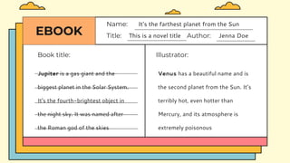 EBOOK
Book title:
Title: This is a novel title Author: Jenna Doe
Name: It's the farthest planet from the Sun
Illustrator:
Venus has a beautiful name and is
the second planet from the Sun. It’s
terribly hot, even hotter than
Mercury, and its atmosphere is
extremely poisonous
Jupiter is a gas giant and the
biggest planet in the Solar System.
It's the fourth-brightest object in
the night sky. It was named after
the Roman god of the skies
 