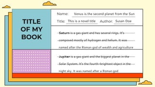 TITLE
OF MY
BOOK
Title: This is a novel title Author: Susan Doe
Name: Venus is the second planet from the Sun
Saturn is a gas giant and has several rings. It's
composed mostly of hydrogen and helium. It was
named after the Roman god of wealth and agriculture
Jupiter is a gas giant and the biggest planet in the
Solar System. It's the fourth-brightest object in the
night sky. It was named after a Roman god
 