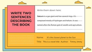 WRITE TWO
SENTENCES
DESCRIBING
THE BOOK
Title: This is a novel title Author: Timmy Jimmy
Name: It’s the closest planet to the Sun
Write them down here:
Saturn is a gas giant and has several rings. It's
composed mostly of hydrogen and helium. It was
named after the Roman god of wealth and agriculture
 
