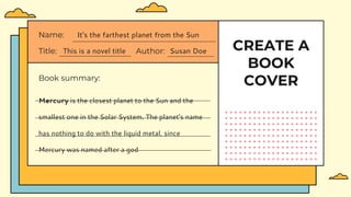 CREATE A
BOOK
COVER
Book summary:
Title: This is a novel title Author: Susan Doe
Name: It's the farthest planet from the Sun
Mercury is the closest planet to the Sun and the
smallest one in the Solar System. The planet's name
has nothing to do with the liquid metal, since
Mercury was named after a god
 