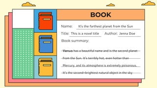BOOK
Book summary:
Venus has a beautiful name and is the second planet
from the Sun. It’s terribly hot, even hotter than
Mercury, and its atmosphere is extremely poisonous.
It’s the second-brightest natural object in the sky
Title: This is a novel title Author: Jenna Doe
Name: It's the farthest planet from the Sun
 