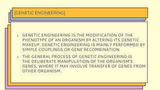1. GENETIC ENGINEERING IS THE MODIFICATION OF THE
PHENOTYPE OF AN ORGANISM BY ALTERING ITS GENETIC
MAKEUP. GENETIC ENGINEERING IS MAINLY PERFORMED BY
SIMPLE COUPLINGS OR GENE RECOMBINATION.
2. THE GENERAL PROCESS OF GENETIC ENGINEERING IS
THE DELIBERATE MANIPULATION OF THE ORGANISM’S
GENES, WHERE IT MAY INVOLVE TRANSFER OF GENES FROM
OTHER ORGANISM.
[GENETIC ENGINEERING]
 