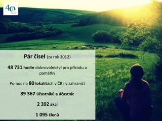 Pár čísel (za rok 2012)
48 731 hodin dobrovolnictví pro přírodu a
památky
Pomoc na 80 lokalitách v ČR i v zahraničí
89 367...