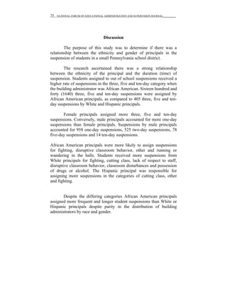 75   NATIONAL FORUM OF EDUCATIONAL ADMINISTRATION AND SUPERVISION JOURNAL__________




                                   Discussion

        The purpose of this study was to determine if there was a
relationship between the ethnicity and gender of principals in the
suspension of students in a small Pennsylvania school district.

        The research ascertained there was a strong relationship
between the ethnicity of the principal and the duration (time) of
suspension. Students assigned to out of school suspensions received a
higher rate of suspensions in the three, five and ten-day category when
the building administrator was African American. Sixteen hundred and
forty (1640) three, five and ten-day suspensions were assigned by
African American principals, as compared to 405 three, five and ten-
day suspensions by White and Hispanic principals.

       Female principals assigned more three, five and ten-day
suspensions. Conversely, male principals accounted for more one-day
suspensions than female principals. Suspensions by male principals
accounted for 958 one-day suspensions, 525 two-day suspensions, 78
five-day suspensions and 14 ten-day suspensions.

African American principals were more likely to assign suspensions
for fighting, disruptive classroom behavior, other and running or
wandering in the halls. Students received more suspensions from
White principals for fighting, cutting class, lack of respect to staff,
disruptive classroom behavior, classroom disturbances and possession
of drugs or alcohol. The Hispanic principal was responsible for
assigning more suspensions in the categories of cutting class, other
and fighting.


       Despite the differing categories African American principals
assigned more frequent and longer student suspensions than White or
Hispanic principals despite parity in the distribution of building
administrators by race and gender.
 