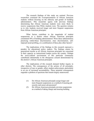 Patricia Hoffman-Miller   76




       The research findings of this study are seminal. Previous
researchers examined the overrepresentation of African American
students without focusing on the ethnicity and gender of building
administrators. This researcher agrees with previous findings
determining that African American students were more likely to
receive suspensions than White students were. The question remains
as to why students received longer and more frequent suspensions
from African American principals.

        What factors contribute to the magnitude of student
suspensions in a district where African American principals
constituted 50% of building administrators? Were these administrators
practicing within-0race discrimination, class discrimination, self-
imposed racial profiling, or a combination of these plus other factors?

         The implications of the findings in this research represent a
paradox for educational policy makers. The findings cannot be
generalized insofar as all African American principals are concerned
in their capacity as instructional leaders across the country. Perhaps
the socio-cultural environment of this particular community
contributed substantially to the obsequious consent demonstrated by
this district’s African American principals.

        The implications of this research demand further inquiry in
other districts. The consequences of the actions of all principals,
irrespective of race or gender, affect student achievement, particularly
in an era of increased accountability. These potential consequences
engender a plethora of questions that remain largely unanswered.



       (1)     Do African American principals assign longer and
               more frequent suspensions as a method of insuring job
               security and career advancement?
       (2)     Do African American principals envision suspensions
               as a method of taking charge and insuring building
 