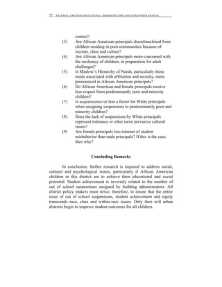 77   NATIONAL FORUM OF EDUCATIONAL ADMINISTRATION AND SUPERVISION JOURNAL__________




                  control?
         (3)      Are African American principals disenfranchised from
                  children residing in poor communities because of
                  income, class and culture?
         (4)      Are African American principals more concerned with
                  the resiliency of children, in preparation for adult
                  challenges?
         (5)      Is Maslow’s Hierarchy of Needs, particularly those
                  needs associated with affiliation and security, more
                  pronounced in African American principals?
         (6)      Do African American and female principals receive
                  less respect from predominantly poor and minority
                  children?
         (7)      Is acquiescence or fear a factor for White principals
                  when assigning suspensions to predominantly poor and
                  minority children?
         (8)      Does the lack of suspensions by White principals
                  represent tolerance or other more pervasive cultural
                  issues?
         (9)      Are female principals less tolerant of student
                  misbehavior than male principals? If this is the case,
                  then why?


                            Concluding Remarks

         In conclusion, further research is required to address social,
cultural and psychological issues, particularly if African American
children in this district are to achieve their educational and social
potential. Student achievement is inversely related to the number of
out of school suspensions assigned by building administrators. All
district policy makers must strive, therefore, to insure that the entire
issue of out of school suspensions, student achievement and equity
transcends race, class and within-race issues. Only then will urban
districts begin to improve student outcomes for all children.
 
