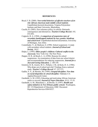 Patricia Hoffman-Miller   78




                           REFERENCES

Boyd, F. D. (2000). Non-verbal behaviors of effective teachers of at-
        risk African-American male middle school students.
        Unpublished doctoral dissertation, Virginia Polytechnic
        Institute and State University, Blacksburg.
Casella, R. (2003). Zero tolerance policy in schools: Rationale,
        consequences and alternatives. Teachers College Record, 105,
        872-892.
Coppock, B. A. (1984). A comparison of suspension rates of
        secondary handicapped students by race, gender, handicap
        and school level. Unpublished doctoral dissertation, University
        of Michigan, Ann Arbor.
Costenbader, V., & Markson, S. (1998). School suspension: A study
        with secondary school students. Journal of School and
        Society, 36(1).
Delpit, L. (1995). Other people’s children: Cultural conflict in the
        classroom. New York City: The New Press.
Dupper, D. R., & Bosch, L. A. (1996). Reasons for school
        suspensions: An examination of data from one school district
        and recommendations for reducing suspensions. Journal for a
        Just and Caring Education, 2, 140-150.
Eckstron, R. B., Goertz, M. E., Pollack, J. M., & Rock, D. A. (1986).
        Who drops out of school and why? Findings from a national
        study. Teacher’s College Record, 87, 357-373.
Gadlin, S. A., & Morales, M. (1999). Unequal discipline: New data
        on racial disparities in school discipline. Oakland, CA:
        Applied Research Center.
Garabaldi, A. M. (1992). Educating and motivating African American
        males to succeed. Journal of Negro Education, 61(1), 12-18.
Garabaldi, A. M., Blanchard, L., & Brooks, S. (1997). Health and
        safety initiatives in New Orleans public schools. Washington,
        DC: US Department of Education, ERIC Document
        Reproduction Services ED410327.
 