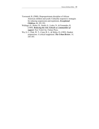 Patricia Hoffman-Miller   80




Townsend, B. (2000). Disproportionate discipline of African
       American children and youth: Culturally responsive strategies
       for reducing suspensions and expulsions. Exceptional
       Children, 66, 381-391.
Wehlage, G., Rutter, R., Smith, G., Lesko, N., & Fernandez, R.
       (1989). Reducing the risk: Schools as communities of
       support. New York City: Falmer Press.
Wu, S. C., Pink, W. T., Cram, R. L., & Moles, O. (1982). Student
       suspensions: A critical reappraisal. The Urban Review, 14,
       245-303.
 