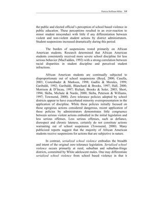 Patricia Hoffman-Miller   64




the public and elected official’s perception of school based violence in
public education. These perceptions resulted in an over-reaction to
minor student misconduct with little if any differentiation between
violent and non-violent student actions by district administrators.
Student suspensions increased dramatically during this period.

        The burden of suspensions rested primarily on African
American students. Research determined that African American
students consistently received more severe school discipline for less
serious behavior (MacFadden, 1992) with a strong correlation between
racial disparities in student discipline and perceived student
infractions.

         African American students are continually subjected to
disproportionate out of school suspensions (Boyd, 2000; Casella,
2003; Costenbader & Markson, 1998; Gadlin & Morales, 1999;
Garibaldi, 1992; Garibaldi, Blanchard & Brooks, 1997; Hall, 2000;
Morrison & D’Incau, 1997; Richart, Brooks & Soler, 2003; Short,
1994; Skiba, Michale & Nardo, 2000; Skiba, Peterson & Williams,
1997; Townsend, 2000). Zero tolerance policies adopted by school
districts appear to have exacerbated minority overrepresentation in the
application of discipline. While these policies initially focused on
those egregious actions considered dangerous, recent application of
these policies by administrators demonstrates little congruence
between serious violent actions embodied in the initial legislation and
less serious offenses. Less serious offenses, such as defiance,
disrespect and chronic lateness, certainly do not constitute actions
warranting out of school suspension (Townsend, 2000). Many
publicized reports suggest that the majority of African American
students receive suspensions for actions that are subjective in nature.

         In contrast, serialized school violence embodies the breadth
and intent of the original zero tolerance legislation. Serialized school
violence occurs primarily at rural, suburban and suburban-fringe
districts, committed by White adolescent males. One may differentiate
serialized school violence from school based violence in that it
 