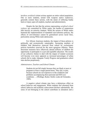 65   NATIONAL FORUM OF EDUCATIONAL ADMINISTRATION AND SUPERVISION JOURNAL__________




involves serialized violent actions against an entire school population.
One or more students, armed with weapons and/or explosives,
generally commit these actions, with the intent of inflicting bodily
harm or injury upon all students, teachers and administrators.

        Despite the fact that the actions representing serialized school
violence are committed by White males, the burden of suspensions
falls heavily on minority students. While the actions of White males
hastened the implementation of mandated zero-tolerance policies, the
effects of zero-tolerance cannot be generalized across racial lines,
particularly among White male adolescents.

        For African American students, the impact of these policies is
politically and economically catastrophic. Increasing numbers of
children find themselves removed from school by exclusionary
policies heretofore reserved for the most egregious offenses. These
draconian measures have effectively denied millions of children the
opportunity to participate in a just and equitable education. The results
of our collective failure to deal with the impact of student exclusion
will become even more apparent as increased percentages of urban
schools fail to make Adequate Yearly Progress and graduation cohort
rates decline propitiously.

Administrators, Teachers and School Climate

         Students do not fail simply because they are black or poor or
         pregnant or from a single-parent home. They fail, in part,
         because schools are not responsive to the conditions and
         problems accompanying these personal and SES (sic)
         conditions … (Wehlage, Rutter, Smith, Lesko & Fernandez,
         1989).

       A negative school climate may have a deleterious effect on
school behavior and engagement. When students feel alienated from
school, behavior and academic achievement declines substantially. the
sense of not belonging to the school contributes to alienation and a
 