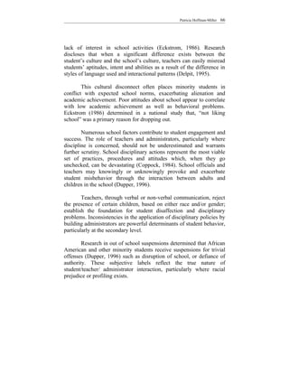 Patricia Hoffman-Miller   66




lack of interest in school activities (Eckstrom, 1986). Research
discloses that when a significant difference exists between the
student’s culture and the school’s culture, teachers can easily misread
students’ aptitudes, intent and abilities as a result of the difference in
styles of language used and interactional patterns (Delpit, 1995).

        This cultural disconnect often places minority students in
conflict with expected school norms, exacerbating alienation and
academic achievement. Poor attitudes about school appear to correlate
with low academic achievement as well as behavioral problems.
Eckstrom (1986) determined in a national study that, “not liking
school” was a primary reason for dropping out.

        Numerous school factors contribute to student engagement and
success. The role of teachers and administrators, particularly where
discipline is concerned, should not be underestimated and warrants
further scrutiny. School disciplinary actions represent the most viable
set of practices, procedures and attitudes which, when they go
unchecked, can be devastating (Coppock, 1984). School officials and
teachers may knowingly or unknowingly provoke and exacerbate
student misbehavior through the interaction between adults and
children in the school (Dupper, 1996).

        Teachers, through verbal or non-verbal communication, reject
the presence of certain children, based on either race and/or gender;
establish the foundation for student disaffection and disciplinary
problems. Inconsistencies in the application of disciplinary policies by
building administrators are powerful determinants of student behavior,
particularly at the secondary level.

        Research in out of school suspensions determined that African
American and other minority students receive suspensions for trivial
offenses (Dupper, 1996) such as disruption of school, or defiance of
authority. These subjective labels reflect the true nature of
student/teacher/ administrator interaction, particularly where racial
prejudice or profiling exists.
 