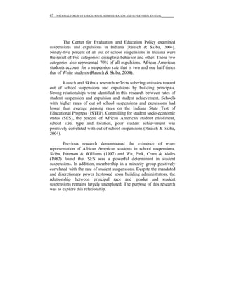 67   NATIONAL FORUM OF EDUCATIONAL ADMINISTRATION AND SUPERVISION JOURNAL__________




        The Center for Evaluation and Education Policy examined
suspensions and expulsions in Indiana (Rausch & Skiba, 2004).
Ninety-five percent of all out of school suspensions in Indiana were
the result of two categories: disruptive behavior and other. These two
categories also represented 70% of all expulsions. African American
students account for a suspension rate that is two and one half times
that of White students (Rausch & Skiba, 2004).

        Rausch and Skiba’s research reflects sobering attitudes toward
out of school suspensions and expulsions by building principals.
Strong relationships were identified in this research between rates of
student suspension and expulsion and student achievement. Schools
with higher rates of out of school suspensions and expulsions had
lower than average passing rates on the Indiana State Test of
Educational Progress (ISTEP). Controlling for student socio-economic
status (SES), the percent of African American student enrollment,
school size, type and location, poor student achievement was
positively correlated with out of school suspensions (Rausch & Skiba,
2004).

        Previous research demonstrated the existence of over-
representation of African American students in school suspensions.
Skiba, Peterson & Williams (1997) and Wu, Pink, Cram & Moles
(1982) found that SES was a powerful determinant in student
suspensions. In addition, membership in a minority group positively
correlated with the rate of student suspensions. Despite the mandated
and discretionary power bestowed upon building administrators, the
relationship between principal race and gender and student
suspensions remains largely unexplored. The purpose of this research
was to explore this relationship.
 