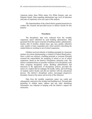 69   NATIONAL FORUM OF EDUCATIONAL ADMINISTRATION AND SUPERVISION JOURNAL__________




American males; three White males; five White females; and, one
Hispanic female. Data regarding administrator age, level of education
and years of experience were not a part of the analysis.

       The Superintendent of the school district granted permission to
conduct this research and provided access to district records for this
purpose.


                                   Procedures

       The disciplinary data were collected from the monthly
suspension report submitted by each building administrator. Data
generated from this report consisted of building number, administrator,
teacher, date of incident, student name, age, race, gender, infraction
code, number of days suspended and a short narrative describing the
student behavior resulting in out of school suspension.

         Children received referrals to building principals by classroom
teachers for actions demonstrating a violation of School Board policy.
Once a child was referred, a building principal or Assistant Principal
assumed the responsibility for assigning in school or out of school
suspension, based on the district’s disciplinary infraction code. The
district considered thirty-six possible violations of its disciplinary code
when assigning disciplinary action. Building administrators had
discretion in the application of disciplinary policies, provided the
action of a student did not endanger the health, safety, and well-being
of students and/or faculty and did not interfere with the educational
process. The district’s disciplinary policy encouraged progressive
discipline, based on the nature and severity of the infraction.

        Data from the monthly suspension report was coded and
subsequently analyzed at the incident and building level. Personal data
pertaining to student name, address and any other identifying
information was redacted in keeping with the district’s request for
anonymity.
 
