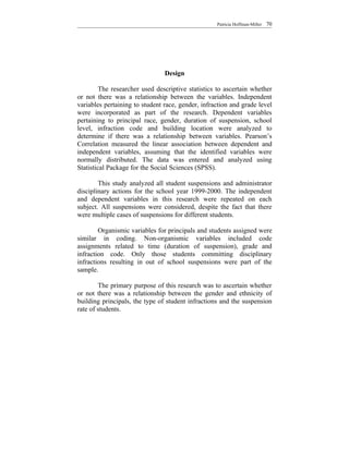 Patricia Hoffman-Miller   70




                                Design

         The researcher used descriptive statistics to ascertain whether
or not there was a relationship between the variables. Independent
variables pertaining to student race, gender, infraction and grade level
were incorporated as part of the research. Dependent variables
pertaining to principal race, gender, duration of suspension, school
level, infraction code and building location were analyzed to
determine if there was a relationship between variables. Pearson’s
Correlation measured the linear association between dependent and
independent variables, assuming that the identified variables were
normally distributed. The data was entered and analyzed using
Statistical Package for the Social Sciences (SPSS).

        This study analyzed all student suspensions and administrator
disciplinary actions for the school year 1999-2000. The independent
and dependent variables in this research were repeated on each
subject. All suspensions were considered, despite the fact that there
were multiple cases of suspensions for different students.

        Organismic variables for principals and students assigned were
similar in coding. Non-organismic variables included code
assignments related to time (duration of suspension), grade and
infraction code. Only those students committing disciplinary
infractions resulting in out of school suspensions were part of the
sample.

        The primary purpose of this research was to ascertain whether
or not there was a relationship between the gender and ethnicity of
building principals, the type of student infractions and the suspension
rate of students.
 