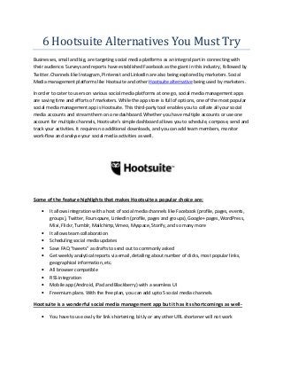 6 Hootsuite Alternatives You Must Try
Businesses, small and big, are targeting social media platforms as an integral part in connecting with
their audience. Surveys and reports have established Facebook as the giant in this industry, followed by
Twitter. Channels like Instagram, Pinterest and LinkedIn are also being explored by marketers. Social
Media management platforms like Hootsuite and other Hootsuite alternative being used by marketers.
In order to cater to users on various social media platforms at one go, social media management apps
are saving time and efforts of marketers. While the app store is full of options, one of the most popular
social media management app is Hootsuite. This third-party tool enables you to collate all your social
media accounts and stream them on one dashboard. Whether you have multiple accounts or use one
account for multiple channels, Hootsuite’s simple dashboard allows you to schedule, compose, send and
track your activities. It requires no additional downloads, and you can add team members, monitor
work-flow and analyse your social media activities as well.
Some of the feature highlights that makes Hootsuite a popular choice are:
 It allows integration with a host of social media channels like Facebook (profile, pages, events,
groups), Twitter, Foursqaure, LinkedIn (profile, pages and groups), Google+ pages, WordPress,
Mixi, Flickr, Tumblr, Mailchimp,Vimeo, Myspace, Storify, and so many more
 It allows team collaboration
 Scheduling social media updates
 Save FAQ “tweets” as drafts to send out to commonly asked
 Get weekly analytical reports via email, detailing about number of clicks, most popular links,
geographical information, etc.
 All browser compatible
 RSS integration
 Mobile app (Android, iPad and Blackberry) with a seamless UI
 Freemium plans. With the free plan, you can add upto 5 social media channels.
Hootsuite is a wonderful social media management app but it has its shortcomings as well-
 You have to use ow.ly for link shortening. bit.ly or any other URL shortener will not work
 