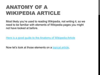 ANATOMY OF A 
WIKIPEDIA ARTICLE 
Most likely you’re used to reading Wikipedia, not writing it, so we 
need to be familiar with elements of Wikipedia pages you might 
not have looked at before. 
Here is a good guide to the Anatomy of Wikipedia Article 
Now let’s look at those elements on a topical article. 
 