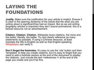 LAYING THE 
FOUNDATIONS 
Justify. Make sure the justification for your article is implicit. Ensure it 
is clear in the opening sentence of the article that the artist you are 
writing about is significant/has had an impact. But as we are writing 
biography articles is important they don’t sound promotional, this is a 
factual resource not an advertisement. 
Citation. Citation. Citation. Wikipedia loves citations, the more and 
the better, literally, the better. Try and clearly reference as many 
statements as possible. If using a Chinese resource, at least 
translate the title to English as well so that English-speaking 
Wikipedians can verify it. 
Don’t forget the footnotes. It’s easy to use the ‘cite’ button and then 
‘templates’ to help you create citations, but it’s easy to forget that you 
need to add a footnote section at the end of the document to display 
the citations. Just include the text <references /> at the end of the 
page you create and you’ll be fine. 
 