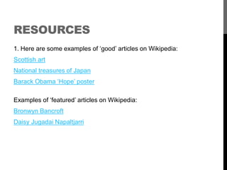RESOURCES 
1. Here are some examples of ‘good’ articles on Wikipedia: 
Scottish art 
National treasures of Japan 
Barack Obama ‘Hope’ poster 
Examples of ‘featured’ articles on Wikipedia: 
Bronwyn Bancroft 
Daisy Jugadai Napaltjarri 
 