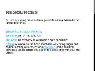 RESOURCES 
4. Here are some more in depth guides to editing Wikipedia for 
further reference: 
Wikipedia training for students: 
Welcome, a short introduction; 
The Core, an overview of Wikipedia's core principles; 
Editing, a tutorial on the basic mechanics of editing pages and 
communicating with others; and Advanced, some selected 
advanced topics to help you get off to a good start with your first 
article. 
 