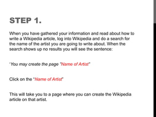 STEP 1. 
When you have gathered your information and read about how to 
write a Wikipedia article, log into Wikipedia and do a search for 
the name of the artist you are going to write about. When the 
search shows up no results you will see the sentence: 
‘You may create the page ”Name of Artist” 
Click on the “Name of Artist” 
This will take you to a page where you can create the Wikipedia 
article on that artist. 
 