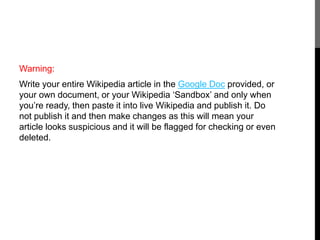 Warning: 
Write your entire Wikipedia article in the Google Doc provided, or 
your own document, or your Wikipedia ‘Sandbox’ and only when 
you’re ready, then paste it into live Wikipedia and publish it. Do 
not publish it and then make changes as this will mean your 
article looks suspicious and it will be flagged for checking or even 
deleted. 
 