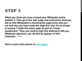 STEP 3 
When you think you have created your Wikipedia article 
publish it. Then go to the ‘talk’ page and summarise what you 
did so that Wikipedian’s checking the page know who you 
are and why you have made the page this way. It’s as simple 
as saying ‘I made this basic page as part of a class 
assignment.’ Then you need to sign this statement with you 
Wikipedia signature, you do that by typing 4 of this 
character: ~~~~ 
Here’s some more advice on talk pages 
 