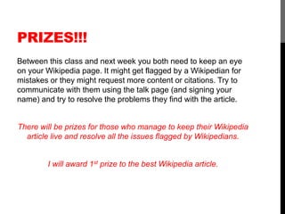 PRIZES!!! 
Between this class and next week you both need to keep an eye 
on your Wikipedia page. It might get flagged by a Wikipedian for 
mistakes or they might request more content or citations. Try to 
communicate with them using the talk page (and signing your 
name) and try to resolve the problems they find with the article. 
There will be prizes for those who manage to keep their Wikipedia 
article live and resolve all the issues flagged by Wikipedians. 
I will award 1st prize to the best Wikipedia article. 
 