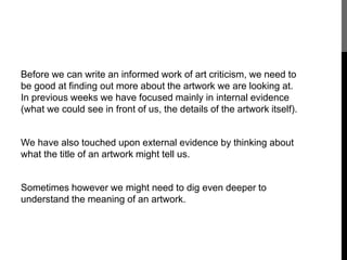Before we can write an informed work of art criticism, we need to 
be good at finding out more about the artwork we are looking at. 
In previous weeks we have focused mainly in internal evidence 
(what we could see in front of us, the details of the artwork itself). 
We have also touched upon external evidence by thinking about 
what the title of an artwork might tell us. 
Sometimes however we might need to dig even deeper to 
understand the meaning of an artwork. 
 