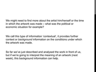 We might need to find more about the artist him/herself or the time 
in which the artwork was made – what was the political or 
economic situation for example? 
We call this type of information ‘contextual’, it provides further 
context or background information on the conditions under which 
the artwork was made. 
So far we’ve just described and analysed the work in front of us, 
but if we’re going to interpret the meaning of an artwork (next 
week), this background information can help. 
 