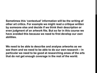 Sometimes this ‘contextual’ information will be the writing of 
other art critics. For example we might read a critique written 
by someone else and decide if we think their description or 
even judgment of an artwork fits. But so far in this course we 
have avoided this because we need to first develop our own 
abilities. 
We need to be able to describe and analyse artworks as we 
see them and we need to be able to do our own research – in 
particular we need to be good at researching areas of the arts 
that do not get enough coverage in the rest of the world. 
 