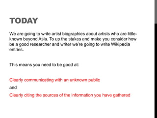 TODAY 
We are going to write artist biographies about artists who are little-known 
beyond Asia. To up the stakes and make you consider how 
be a good researcher and writer we’re going to write Wikipedia 
entries. 
This means you need to be good at: 
Clearly communicating with an unknown public 
and 
Clearly citing the sources of the information you have gathered 
 