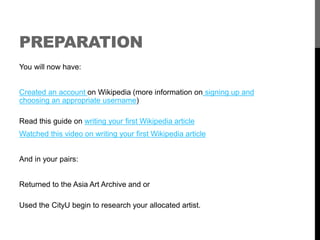 PREPARATION 
You will now have: 
Created an account on Wikipedia (more information on signing up and 
choosing an appropriate username) 
Read this guide on writing your first Wikipedia article 
Watched this video on writing your first Wikipedia article 
And in your pairs: 
Returned to the Asia Art Archive and or 
Used the CityU begin to research your allocated artist. 
 