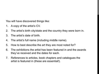 You will have discovered things like: 
1. A copy of the artist’s CV. 
2. The artist’s birth city/state and the country they were born in. 
3. The artist’s date of birth. 
4. The artist’s full name (including middle name). 
5. How to best describe the art they are most noted for? 
6. The exhibitions the artist has been featured in and the awards 
they’ve received and the dates for each. 
7. References to articles, book chapters and catalogues the 
artist is featured in (these are essential!). 
 