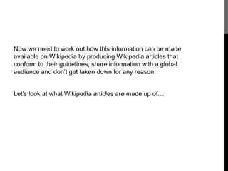 Now we need to work out how this information can be made 
available on Wikipedia by producing Wikipedia articles that 
conform to their guidelines, share information with a global 
audience and don’t get taken down for any reason. 
Let’s look at what Wikipedia articles are made up of… 
 