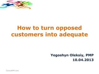 How to turn opposed
     customers into adequate


                Yegoshyn Oleksiy, PMP
                          10.04.2013


ConsultPM.com
 