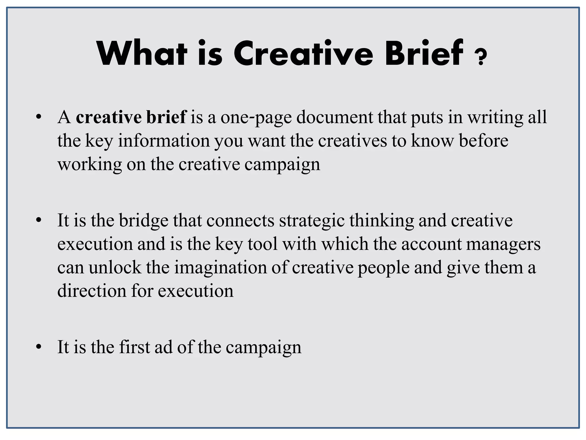 What is Creative Brief ?
• A creative brief is a one-page document that puts in writing all
the key information you want the creatives to know before
working on the creative campaign
• It is the bridge that connects strategic thinking and creative
execution and is the key tool with which the account managers
can unlock the imagination of creative people and give them a
direction for execution
• It is the first ad of the campaign

 