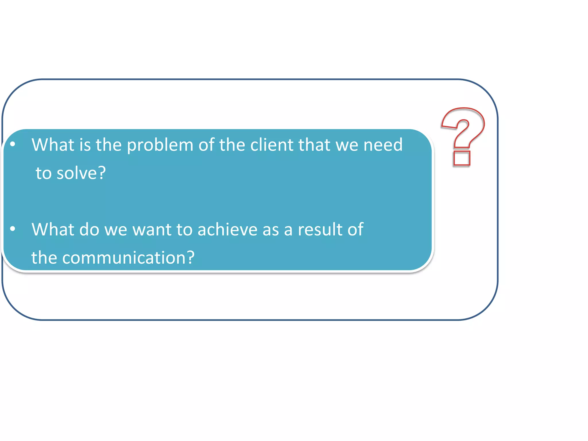 • What is the problem of the client that we need
to solve?
• What do we want to achieve as a result of
the communication?

 