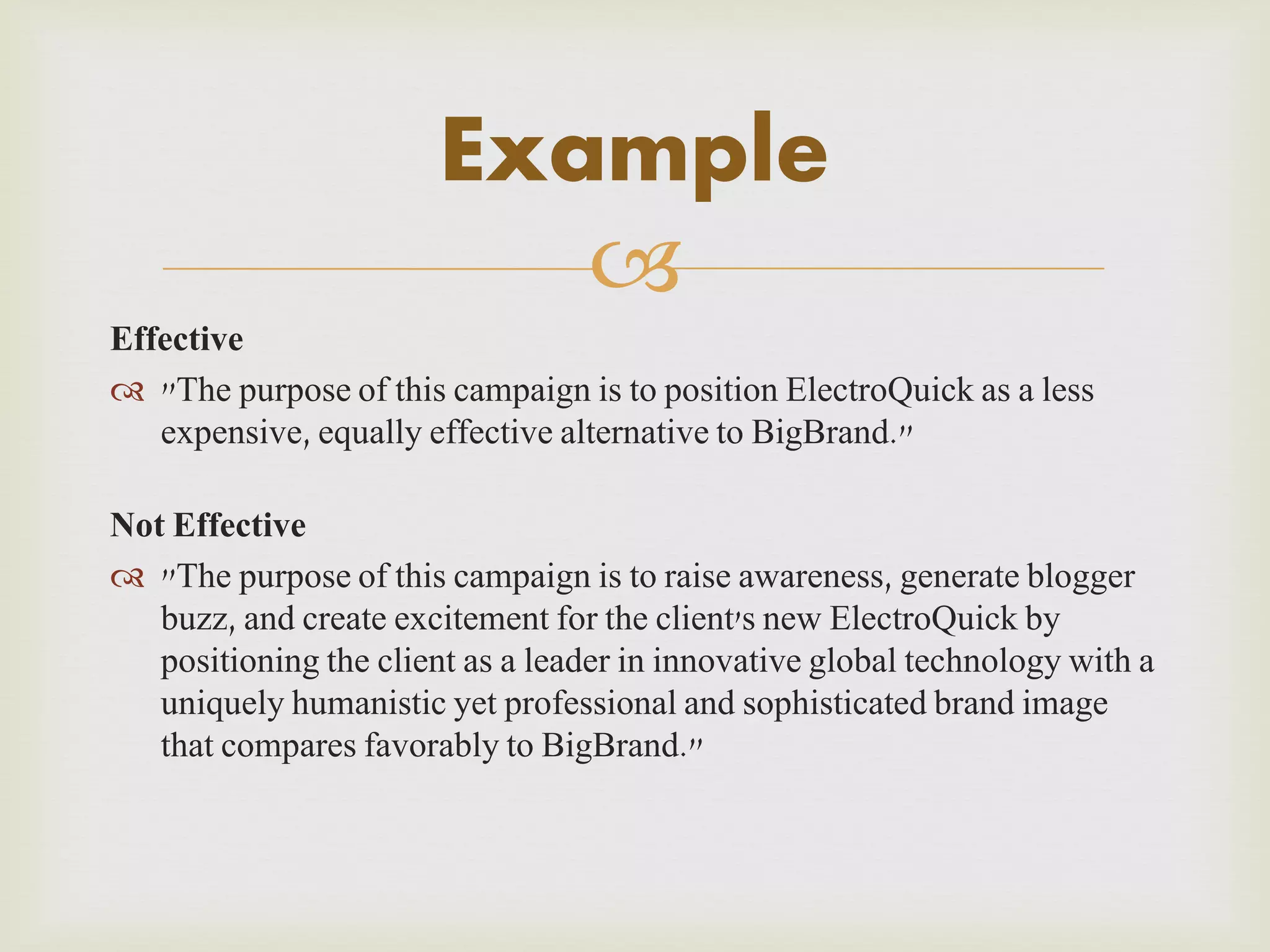 Example

Effective
 "The purpose of this campaign is to position ElectroQuick as a less
expensive, equally effective alternative to BigBrand."
Not Effective
 "The purpose of this campaign is to raise awareness, generate blogger
buzz, and create excitement for the client's new ElectroQuick by
positioning the client as a leader in innovative global technology with a
uniquely humanistic yet professional and sophisticated brand image
that compares favorably to BigBrand."

 