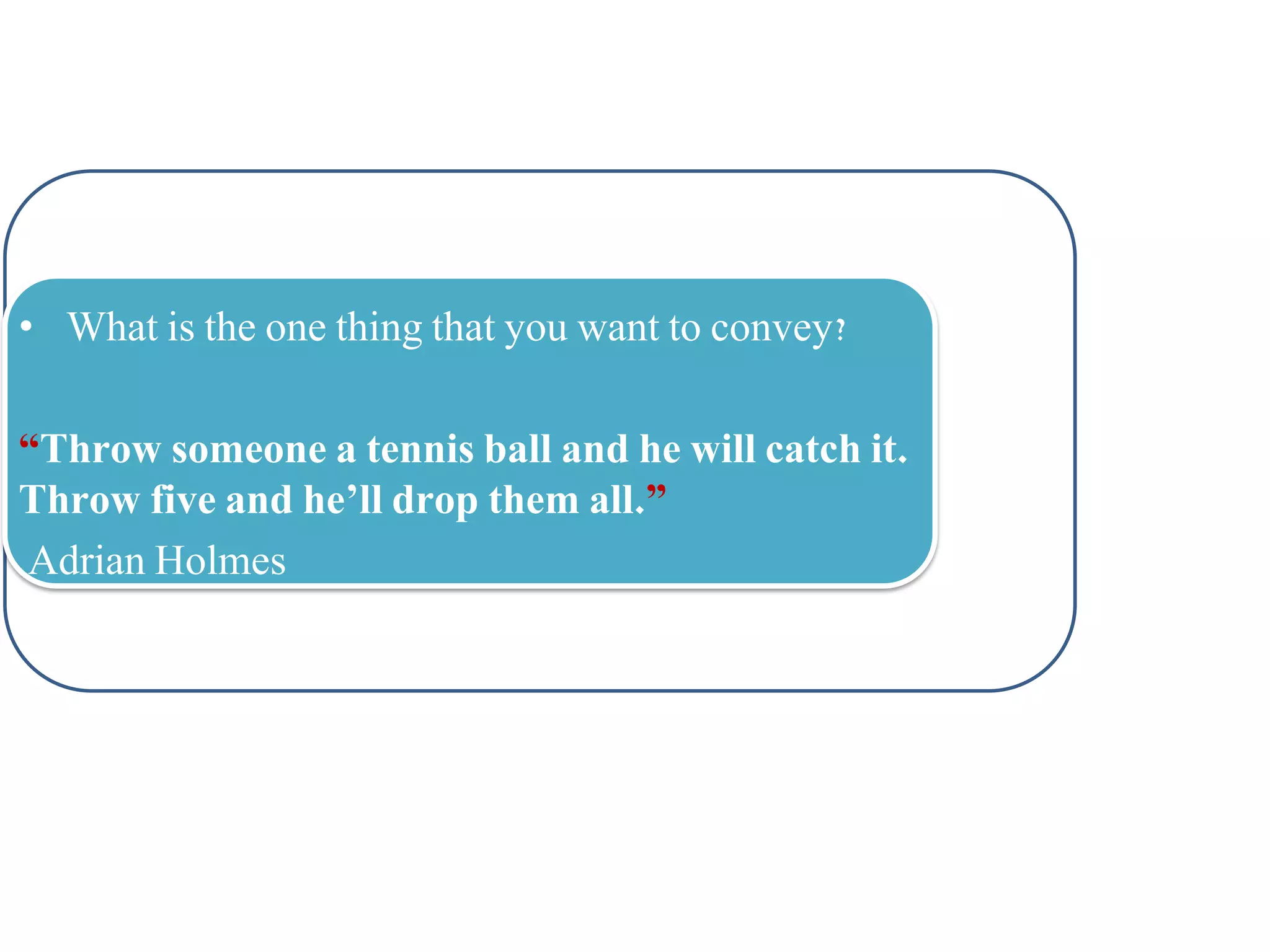 • What is the one thing that you want to convey?
“Throw someone a tennis ball and he will catch it.
Throw five and he’ll drop them all.”
Adrian Holmes

 