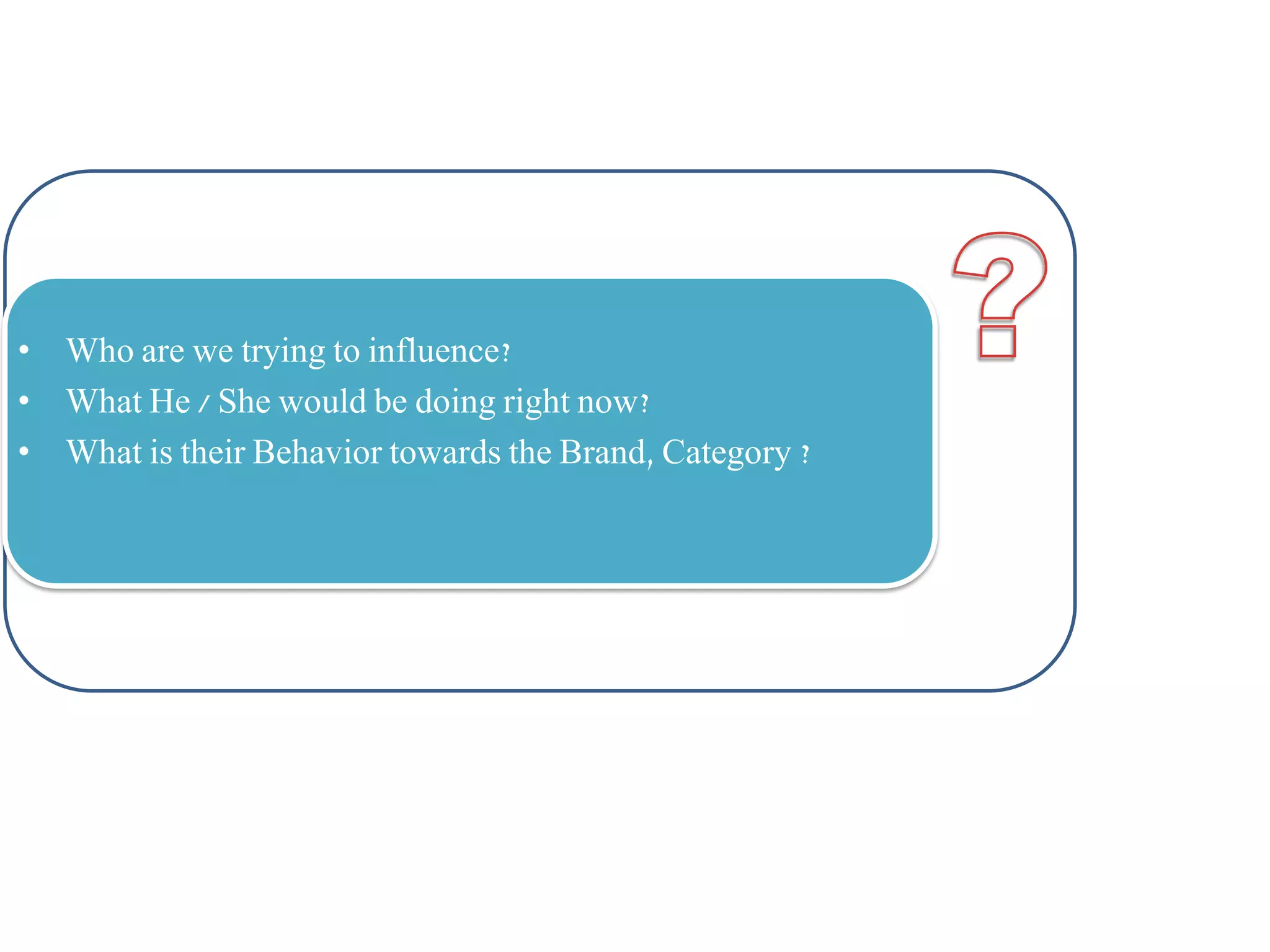 • Who are we trying to influence?
• What He / She would be doing right now?
• What is their Behavior towards the Brand, Category ?

 
